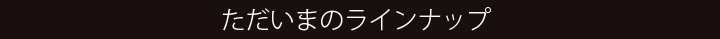 ただいまのラインナップ